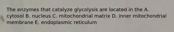 The enzymes that catalyze glycolysis are located in the A. cytosol B. nucleus C. mitochondrial matrix D. inner mitochondrial membrane E. endoplasmic reticulum