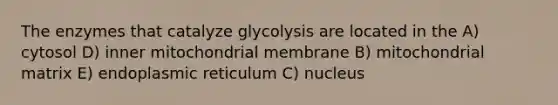 The enzymes that catalyze glycolysis are located in the A) cytosol D) inner mitochondrial membrane B) mitochondrial matrix E) endoplasmic reticulum C) nucleus