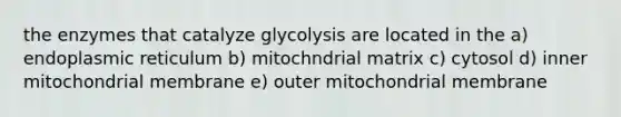 the enzymes that catalyze glycolysis are located in the a) endoplasmic reticulum b) mitochndrial matrix c) cytosol d) inner mitochondrial membrane e) outer mitochondrial membrane