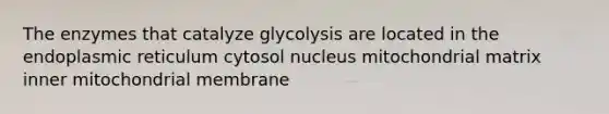 The enzymes that catalyze glycolysis are located in the endoplasmic reticulum cytosol nucleus mitochondrial matrix inner mitochondrial membrane