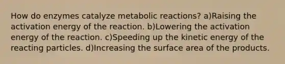 How do enzymes catalyze metabolic reactions? a)Raising the activation energy of the reaction. b)Lowering the activation energy of the reaction. c)Speeding up the kinetic energy of the reacting particles. d)Increasing the surface area of the products.