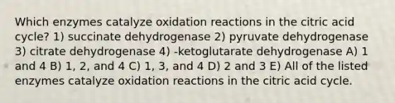 Which enzymes catalyze oxidation reactions in the citric acid cycle? 1) succinate dehydrogenase 2) pyruvate dehydrogenase 3) citrate dehydrogenase 4) -ketoglutarate dehydrogenase A) 1 and 4 B) 1, 2, and 4 C) 1, 3, and 4 D) 2 and 3 E) All of the listed enzymes catalyze oxidation reactions in the citric acid cycle.