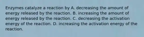 Enzymes catalyze a reaction by A. decreasing the amount of energy released by the reaction. B. increasing the amount of energy released by the reaction. C. decreasing the activation energy of the reaction. D. increasing the activation energy of the reaction.