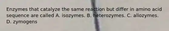 Enzymes that catalyze the same reaction but differ in amino acid sequence are called A. isozymes. B. heterozymes. C. allozymes. D. zymogens