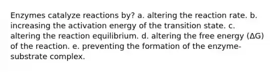 Enzymes catalyze reactions by? a. altering the reaction rate. b. increasing the activation energy of the transition state. c. altering the reaction equilibrium. d. altering the free energy (ΔG) of the reaction. e. preventing the formation of the enzyme-substrate complex.