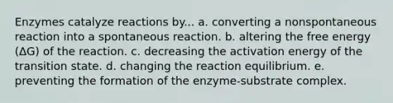 Enzymes catalyze reactions by... a. converting a nonspontaneous reaction into a spontaneous reaction. b. altering the free energy (ΔG) of the reaction. c. decreasing the activation energy of the transition state. d. changing the reaction equilibrium. e. preventing the formation of the enzyme-substrate complex.