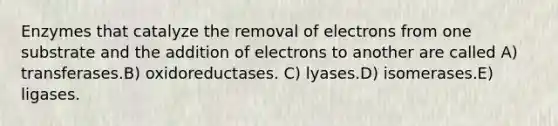 Enzymes that catalyze the removal of electrons from one substrate and the addition of electrons to another are called A) transferases.B) oxidoreductases. C) lyases.D) isomerases.E) ligases.