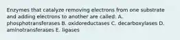 Enzymes that catalyze removing electrons from one substrate and adding electrons to another are called: A. phosphotransferases B. oxidoreductases C. decarboxylases D. aminotransferases E. ligases