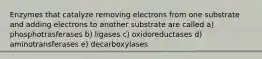 Enzymes that catalyze removing electrons from one substrate and adding electrons to another substrate are called a) phosphotrasferases b) ligases c) oxidoreductases d) aminotransferases e) decarboxylases