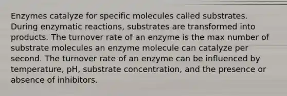 Enzymes catalyze for specific molecules called substrates. During enzymatic reactions, substrates are transformed into products. The turnover rate of an enzyme is the max number of substrate molecules an enzyme molecule can catalyze per second. The turnover rate of an enzyme can be influenced by temperature, pH, substrate concentration, and the presence or absence of inhibitors.