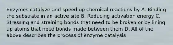 Enzymes catalyze and speed up chemical reactions by A. Binding the substrate in an active site B. Reducing activation energy C. Stressing and straining bonds that need to be broken or by lining up atoms that need bonds made between them D. All of the above describes the process of enzyme catalysis