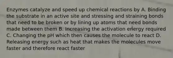 Enzymes catalyze and speed up chemical reactions by A. Binding the substrate in an active site and stressing and straining bonds that need to be broken or by lining up atoms that need bonds made between them B. Increasing the activation energy required C. Changing the pH which then causes the molecule to react D. Releasing energy such as heat that makes the molecules move faster and therefore react faster