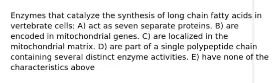 Enzymes that catalyze the synthesis of long chain fatty acids in vertebrate cells: A) act as seven separate proteins. B) are encoded in mitochondrial genes. C) are localized in the mitochondrial matrix. D) are part of a single polypeptide chain containing several distinct enzyme activities. E) have none of the characteristics above