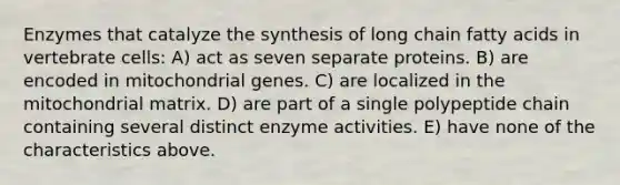 Enzymes that catalyze the synthesis of long chain fatty acids in vertebrate cells: A) act as seven separate proteins. B) are encoded in mitochondrial genes. C) are localized in the mitochondrial matrix. D) are part of a single polypeptide chain containing several distinct enzyme activities. E) have none of the characteristics above.