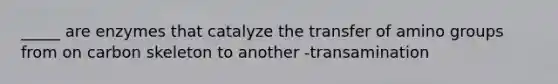 _____ are enzymes that catalyze the transfer of amino groups from on carbon skeleton to another -transamination