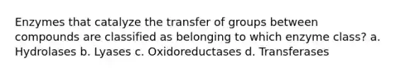 Enzymes that catalyze the transfer of groups between compounds are classified as belonging to which enzyme class? a. Hydrolases b. Lyases c. Oxidoreductases d. Transferases