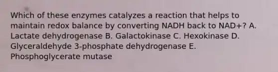 Which of these enzymes catalyzes a reaction that helps to maintain redox balance by converting NADH back to NAD+? A. Lactate dehydrogenase B. Galactokinase C. Hexokinase D. Glyceraldehyde 3-phosphate dehydrogenase E. Phosphoglycerate mutase