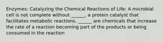 Enzymes: Catalyzing the Chemical Reactions of Life: A microbial cell is not complete without ______, a protein catalyst that facilitates metabolic reactions. ______ are chemicals that increase the rate of a reaction becoming part of the products or being consumed in the reaction