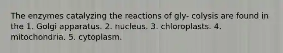 The enzymes catalyzing the reactions of gly- colysis are found in the 1. Golgi apparatus. 2. nucleus. 3. chloroplasts. 4. mitochondria. 5. cytoplasm.