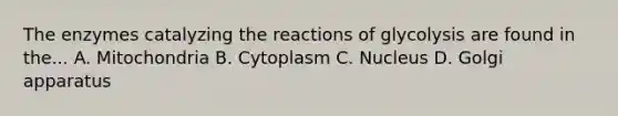 The enzymes catalyzing the reactions of glycolysis are found in the... A. Mitochondria B. Cytoplasm C. Nucleus D. Golgi apparatus