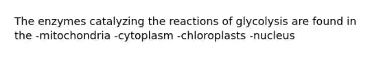 The enzymes catalyzing the reactions of glycolysis are found in the -mitochondria -cytoplasm -chloroplasts -nucleus