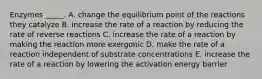 Enzymes _____. A. change the equilibrium point of the reactions they catalyze B. increase the rate of a reaction by reducing the rate of reverse reactions C. increase the rate of a reaction by making the reaction more exergonic D. make the rate of a reaction independent of substrate concentrations E. increase the rate of a reaction by lowering the activation energy barrier