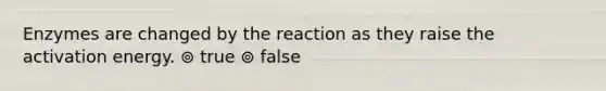 Enzymes are changed by the reaction as they raise the activation energy. ⊚ true ⊚ false