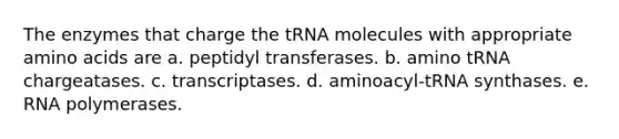 The enzymes that charge the tRNA molecules with appropriate amino acids are a. peptidyl transferases. b. amino tRNA chargeatases. c. transcriptases. d. aminoacyl-tRNA synthases. e. RNA polymerases.