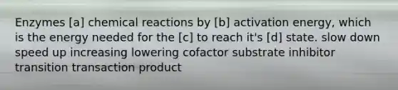 Enzymes [a] chemical reactions by [b] activation energy, which is the energy needed for the [c] to reach it's [d] state. slow down speed up increasing lowering cofactor substrate inhibitor transition transaction product