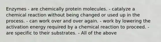 Enzymes - are chemically protein molecules. - catalyze a chemical reaction without being changed or used up in the process. - can work over and over again. - work by lowering the activation energy required by a chemical reaction to proceed. - are specific to their substrates. - All of the above