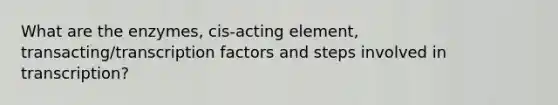 What are the enzymes, cis-acting element, transacting/transcription factors and steps involved in transcription?