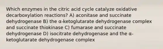 Which enzymes in the citric acid cycle catalyze oxidative decarboxylation reactions? A) aconitase and succinate dehydrogenase B) the α-ketoglutarate dehydrogenase complex and succinate thiokinase C) fumarase and succinate dehydrogenase D) isocitrate dehydrogenase and the α-ketoglutarate dehydrogenase complex