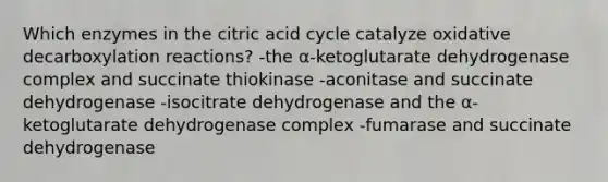 Which enzymes in the citric acid cycle catalyze oxidative decarboxylation reactions? -the α-ketoglutarate dehydrogenase complex and succinate thiokinase -aconitase and succinate dehydrogenase -isocitrate dehydrogenase and the α-ketoglutarate dehydrogenase complex -fumarase and succinate dehydrogenase