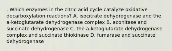 . Which enzymes in the citric acid cycle catalyze oxidative decarboxylation reactions? A. isocitrate dehydrogenase and the a-ketoglutarate dehydrogenase complex B. aconitase and succinate dehydrogenase C. the a-ketoglutarate dehydrogenase complex and succinate thiokinase D. fumarase and succinate dehydrogenase