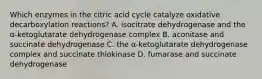 Which enzymes in the citric acid cycle catalyze oxidative decarboxylation reactions? A. isocitrate dehydrogenase and the α-ketoglutarate dehydrogenase complex B. aconitase and succinate dehydrogenase C. the α-ketoglutarate dehydrogenase complex and succinate thiokinase D. fumarase and succinate dehydrogenase