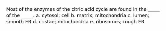 Most of the enzymes of the citric acid cycle are found in the _____ of the _____. a. cytosol; cell b. matrix; mitochondria c. lumen; smooth ER d. cristae; mitochondria e. ribosomes; rough ER