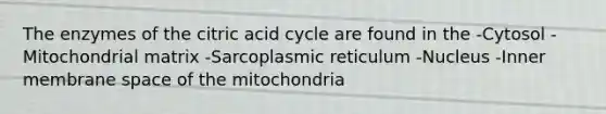 The enzymes of the citric acid cycle are found in the -Cytosol -Mitochondrial matrix -Sarcoplasmic reticulum -Nucleus -Inner membrane space of the mitochondria