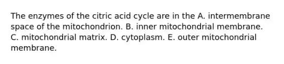 The enzymes of the citric acid cycle are in the A. intermembrane space of the mitochondrion. B. inner mitochondrial membrane. C. mitochondrial matrix. D. cytoplasm. E. outer mitochondrial membrane.