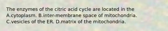 The enzymes of the citric acid cycle are located in the A.cytoplasm. B.inter-membrane space of mitochondria. C.vesicles of the ER. D.matrix of the mitochondria.