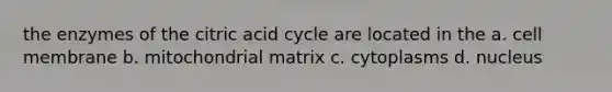 the enzymes of the citric acid cycle are located in the a. cell membrane b. mitochondrial matrix c. cytoplasms d. nucleus