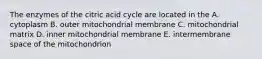 The enzymes of the citric acid cycle are located in the A. cytoplasm B. outer mitochondrial membrane C. mitochondrial matrix D. inner mitochondrial membrane E. intermembrane space of the mitochondrion