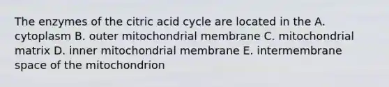 The enzymes of the citric acid cycle are located in the A. cytoplasm B. outer mitochondrial membrane C. mitochondrial matrix D. inner mitochondrial membrane E. intermembrane space of the mitochondrion