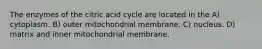 The enzymes of the citric acid cycle are located in the A) cytoplasm. B) outer mitochondrial membrane. C) nucleus. D) matrix and inner mitochondrial membrane.