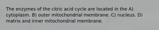 The enzymes of the citric acid cycle are located in the A) cytoplasm. B) outer mitochondrial membrane. C) nucleus. D) matrix and inner mitochondrial membrane.