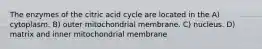 The enzymes of the citric acid cycle are located in the A) cytoplasm. B) outer mitochondrial membrane. C) nucleus. D) matrix and inner mitochondrial membrane