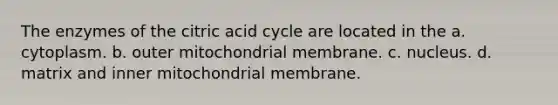 The enzymes of the citric acid cycle are located in the a. cytoplasm. b. outer mitochondrial membrane. c. nucleus. d. matrix and inner mitochondrial membrane.