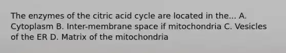 The enzymes of the citric acid cycle are located in the... A. Cytoplasm B. Inter-membrane space if mitochondria C. Vesicles of the ER D. Matrix of the mitochondria