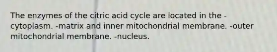 The enzymes of the citric acid cycle are located in the -cytoplasm. -matrix and inner mitochondrial membrane. -outer mitochondrial membrane. -nucleus.