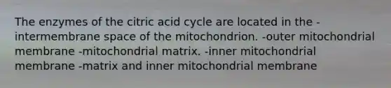 The enzymes of the citric acid cycle are located in the -intermembrane space of the mitochondrion. -outer mitochondrial membrane -mitochondrial matrix. -inner mitochondrial membrane -matrix and inner mitochondrial membrane