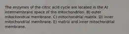 The enzymes of the citric acid cycle are located in the A) intermembrane space of the mitochondrion. B) outer mitochondrial membrane. C) mitochondrial matrix. D) inner mitochondrial membrane. E) matrix and inner mitochondrial membrane.